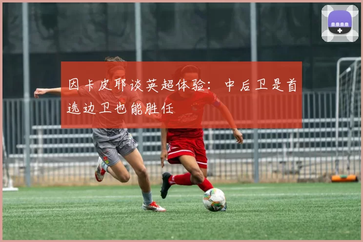 因卡皮耶谈英超体验：中后卫是首选边卫也能胜任