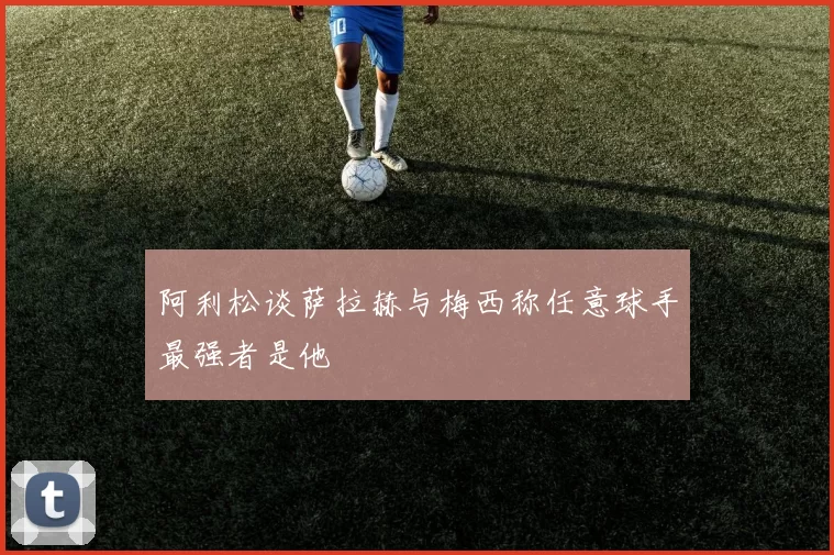 阿利松谈萨拉赫与梅西称任意球手最强者是他