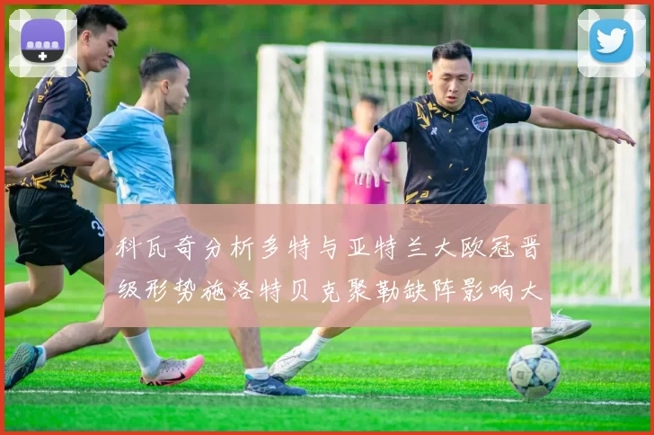 科瓦奇分析多特与亚特兰大欧冠晋级形势施洛特贝克聚勒缺阵影响大