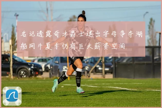 名记透露奇才爵士退出字母争夺湖船网牛夏季仍有巨大薪资空间