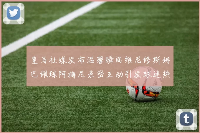 皇马社媒发布温馨瞬间维尼修斯姆巴佩琼阿梅尼亲密互动引发球迷热议