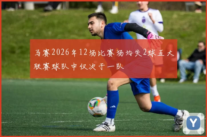 马赛2026年12场比赛场均失2球五大联赛球队中仅次于一队