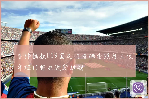 李帅执教U19国足门将晒合照与三位年轻门将共迎新挑战
