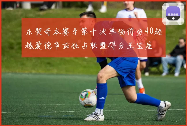 东契奇本赛季第十次单场得分40超越爱德华兹独占联盟得分王宝座