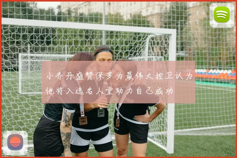 小乔丹盛赞保罗为最伟大控卫认为他将入选名人堂助力自己成功