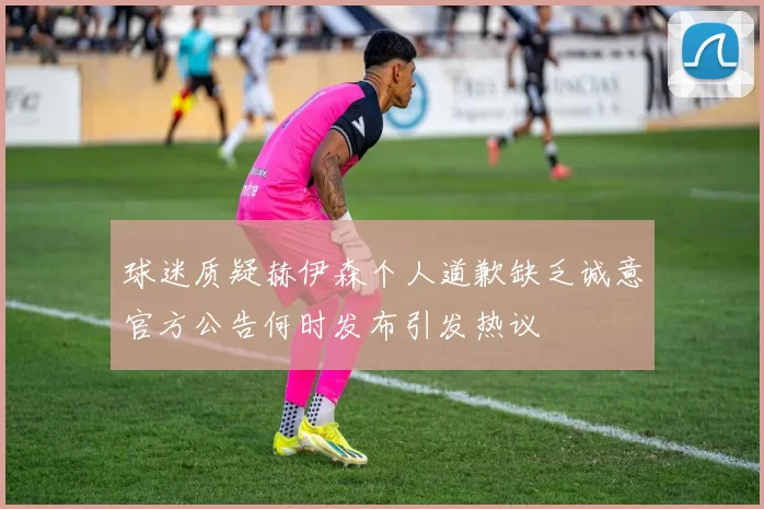 球迷质疑赫伊森个人道歉缺乏诚意官方公告何时发布引发热议
