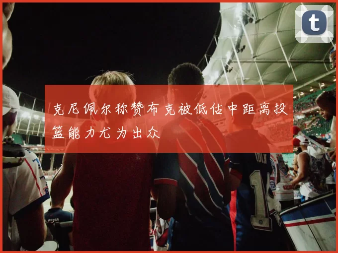 克尼佩尔称赞布克被低估中距离投篮能力尤为出众