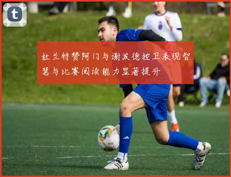 杜兰特赞阿门与谢泼德控卫表现智慧与比赛阅读能力显著提升