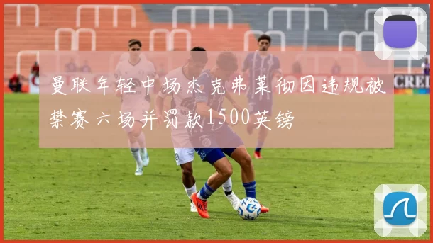 曼联年轻中场杰克弗莱彻因违规被禁赛六场并罚款1500英镑