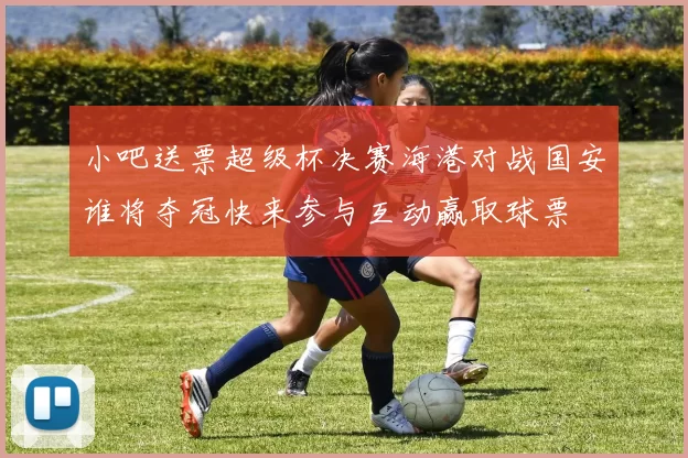 小吧送票超级杯决赛海港对战国安谁将夺冠快来参与互动赢取球票