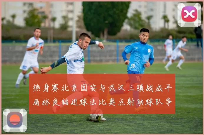 热身赛北京国安与武汉三镇战成平局林良铭进球法比奥点射助球队争平