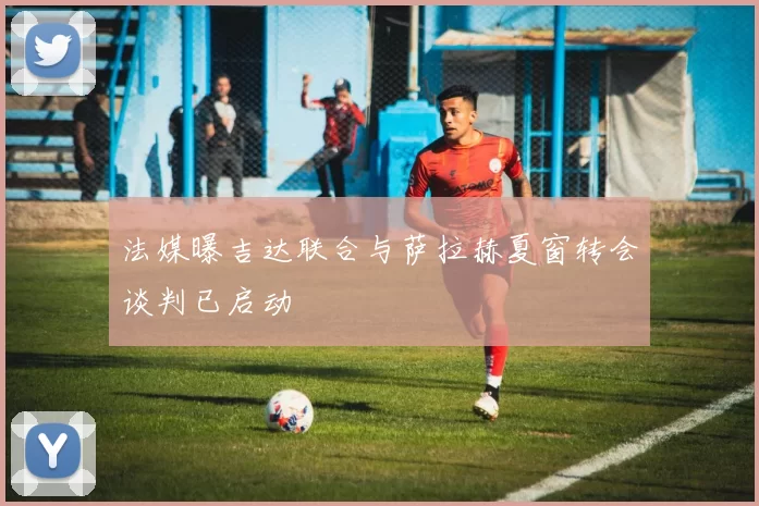 法媒曝吉达联合与萨拉赫夏窗转会谈判已启动