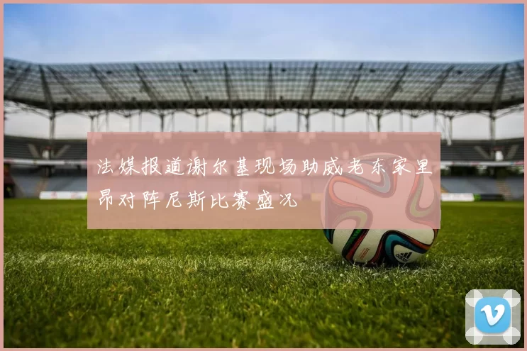 法媒报道谢尔基现场助威老东家里昂对阵尼斯比赛盛况