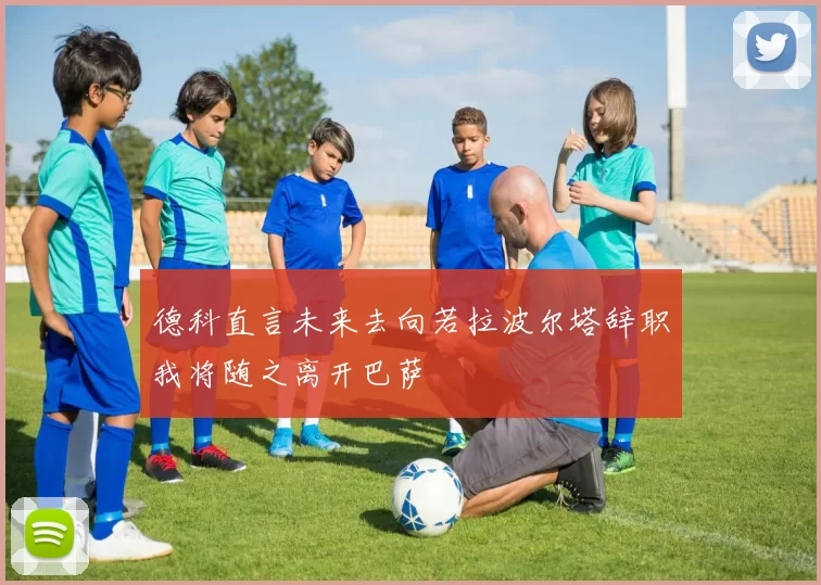 德科直言未来去向若拉波尔塔辞职我将随之离开巴萨