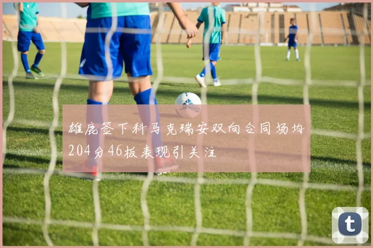 雄鹿签下科马克瑞安双向合同场均204分46板表现引关注