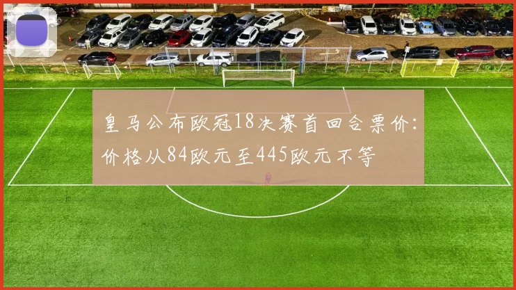 皇马公布欧冠18决赛首回合票价：价格从84欧元至445欧元不等