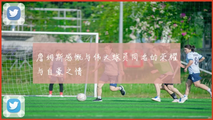 詹姆斯感慨与伟大球员同名的荣耀与自豪之情