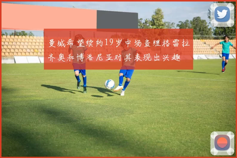 曼城希望续约19岁中场查理格雷拉齐奥和博洛尼亚对其表现出兴趣