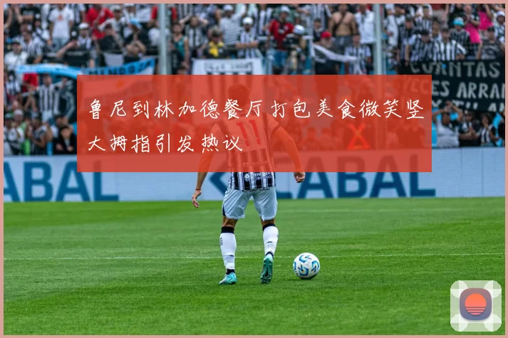 鲁尼到林加德餐厅打包美食微笑竖大拇指引发热议