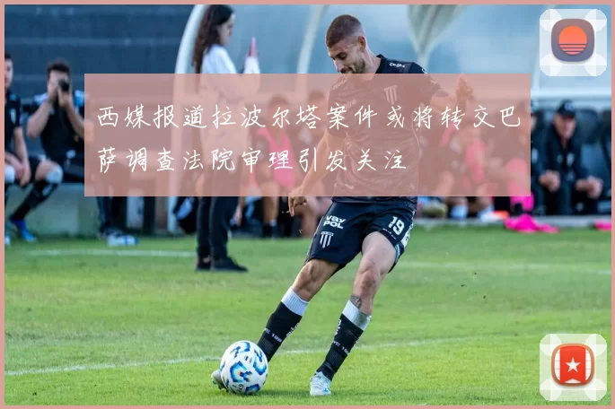 西媒报道拉波尔塔案件或将转交巴萨调查法院审理引发关注
