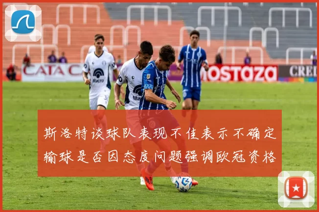 斯洛特谈球队表现不佳表示不确定输球是否因态度问题强调欧冠资格的重要性