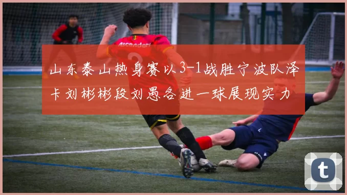 山东泰山热身赛以3-1战胜宁波队泽卡刘彬彬段刘愚各进一球展现实力
