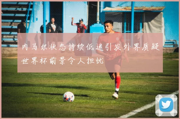内马尔状态持续低迷引发外界质疑世界杯前景令人担忧