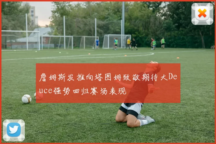 詹姆斯发推向塔图姆致敬期待大Deuce强势回归赛场表现