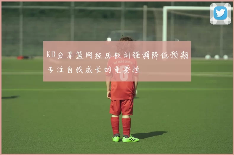 KD分享篮网经历教训强调降低预期专注自我成长的重要性