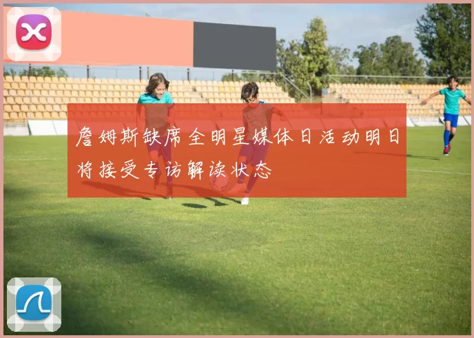 詹姆斯缺席全明星媒体日活动明日将接受专访解读状态