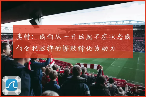 奥特：我们从一开始就不在状态我们会把这样的惨败转化为动力